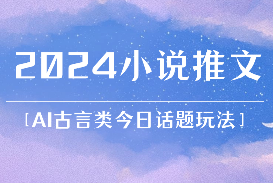 2024小说推文最新玩法，AI古言类今日话题玩法思路-学途在线