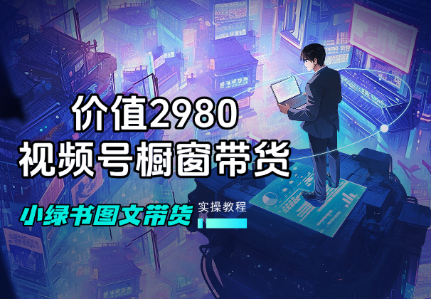 价值2980的视频号橱窗带货，公众号小绿书图文带货教程-学途在线