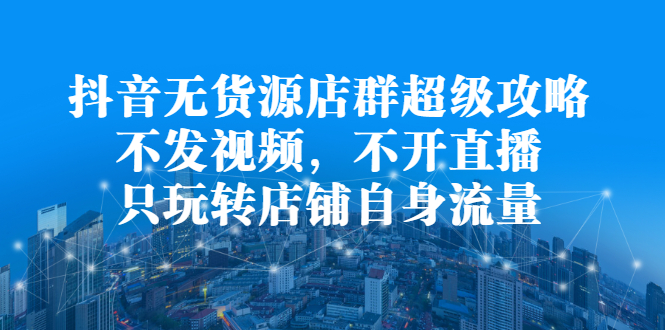 抖音无货源店群超级攻略：不发视频，不开直播，只玩转店铺自身流量-学途在线