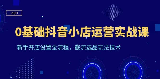 0基础抖音小店运营实战课，新手开店设置全流程，截流选品玩法技术-学途在线