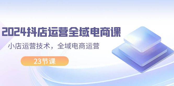 2024抖店运营-全域电商课，小店运营技术，全域电商运营（23节课）-学途在线