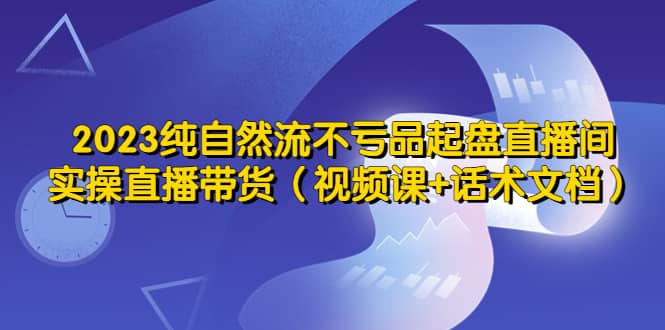 2023纯自然流不亏品起盘直播间，实操直播带货（视频课+话术文档）-学途在线