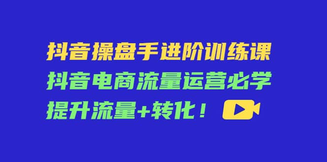 抖音操盘手进阶训练课：抖音电商流量运营必学，提升流量+转化-学途在线