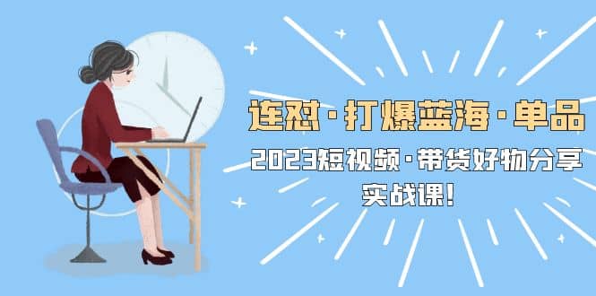 连怼·打爆蓝海·单品，2023短视频·带货好物分享·实战课-学途在线