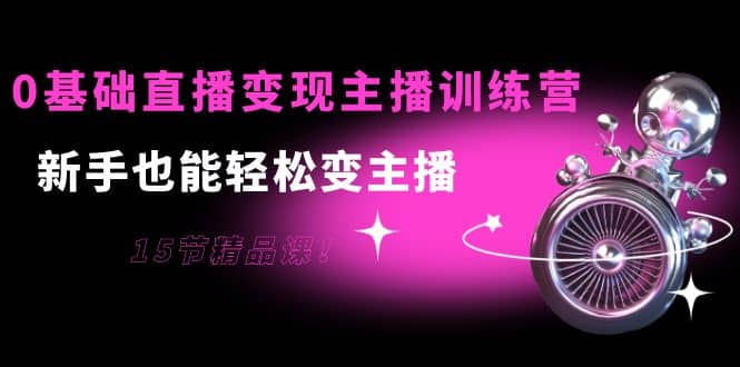 0基础直播变现主播训练营：新手也能轻松变主播，15节精品课-学途在线