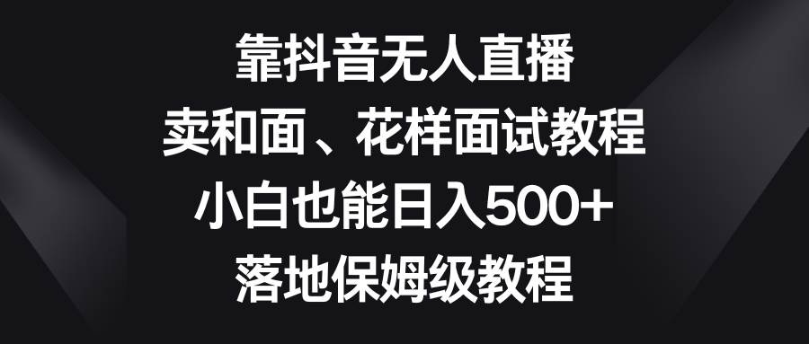 靠抖音无人直播，卖和面、花样面试教程，小白也能日入500+，落地保姆级教程-学途在线