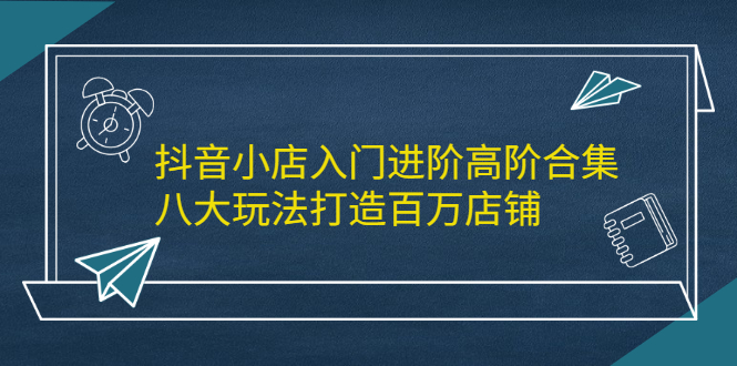 抖音小店入门进阶高阶合集，八大玩法打造百万店铺-学途在线