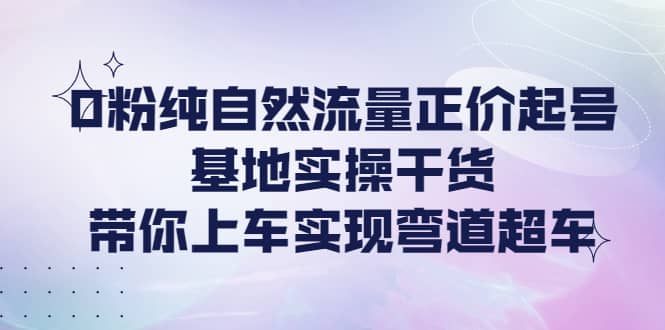 0粉纯自然流量正价起号基地实操干货，带你上车实现弯道超车-学途在线