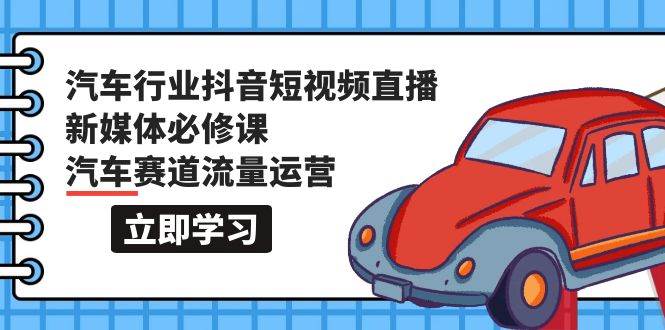 汽车行业 抖音短视频-直播新媒体必修课，汽车赛道流量运营（118节课）-学途在线