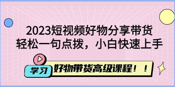 2023短视频好物分享带货，好物带货高级课程，轻松一句点拨，小白快速上手-学途在线