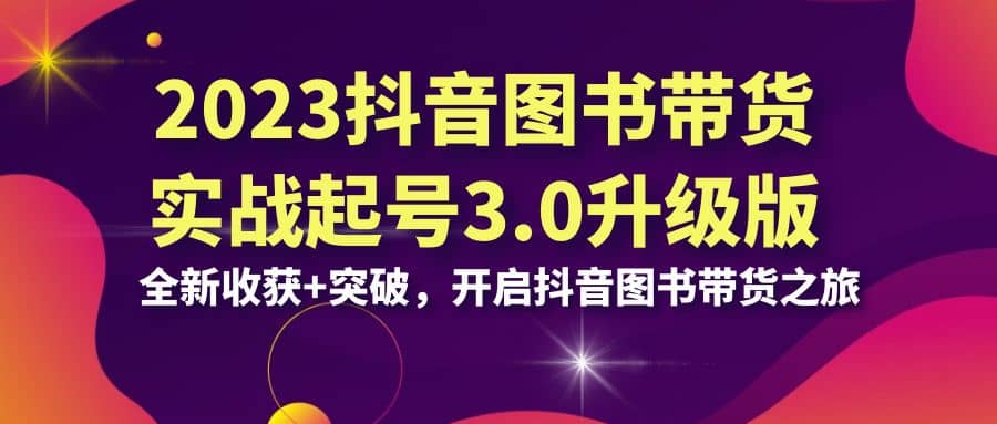 2023抖音 图书带货实战起号3.0升级版：全新收获+突破，开启抖音图书带货之旅-学途在线