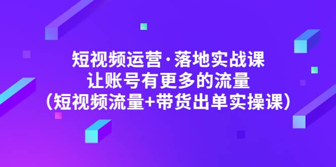 短视频运营·落地实战课 让账号有更多的流量（短视频流量+带货出单实操）-学途在线