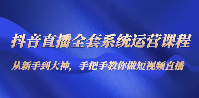 抖音直播全套系统运营课程：从新手到大神，手把手教你做直播短视频-学途在线