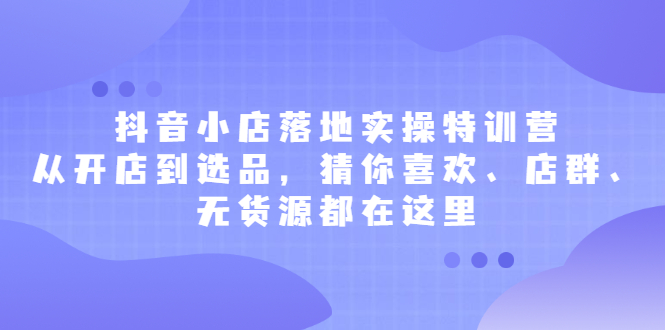 抖音小店落地实操特训营，从开店到选品，猜你喜欢、店群、无货源都在这里-学途在线