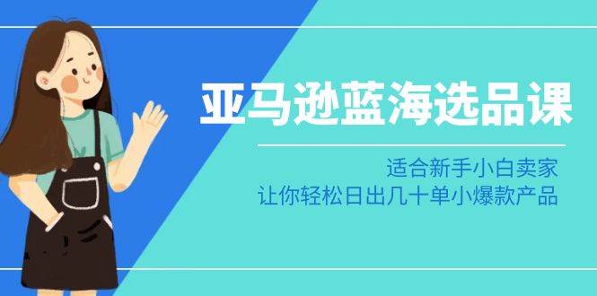 亚马逊-蓝海选品课：适合新手小白卖家，让你轻松日出几十单小爆款产品-学途在线