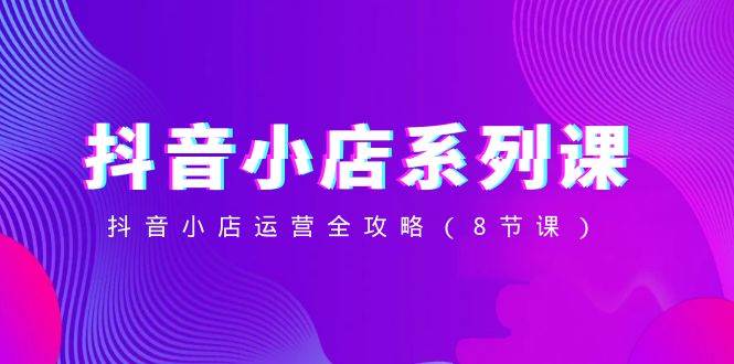 抖音小店-系列课，抖音小店运营全攻略（8节课）-学途在线
