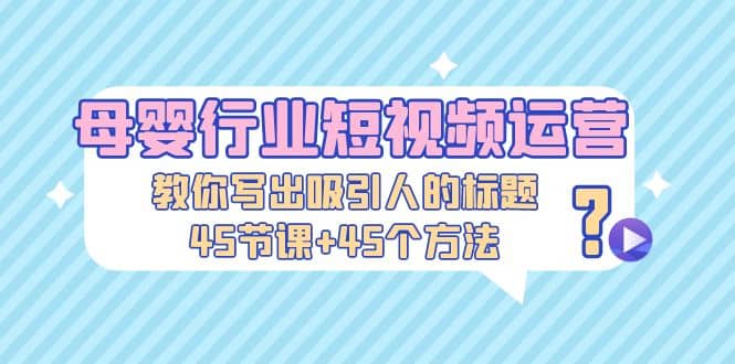 母婴行业短视频运营：教你写个吸引人的标题，45节课+45个方法-学途在线