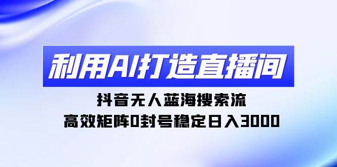 利用AI打造直播间，抖音无人蓝海搜索流，高效矩阵0封号稳定日入3000-学途在线