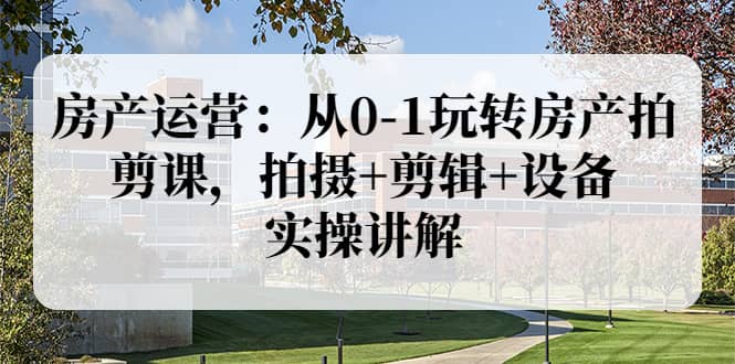 房产运营：从0-1玩转房产拍剪课，拍摄+剪辑+设备，实操讲解（价值899）-学途在线