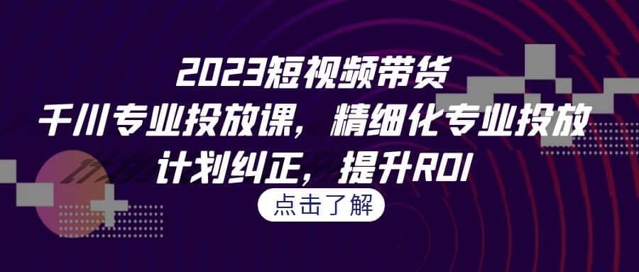 2023短视频带货-千川专业投放课，精细化专业投放，计划纠正，提升ROI-学途在线