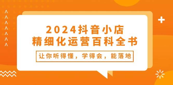 2024抖音小店-精细化运营百科全书：让你听得懂，学得会，能落地（34节课）-学途在线