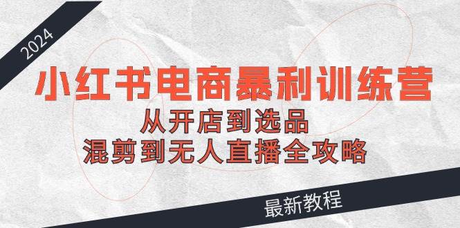 2024小红书电商暴利训练营：从开店到选品，混剪到无人直播全攻略-学途在线