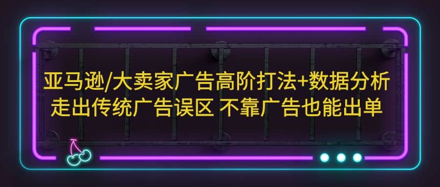 亚马逊/大卖家广告高阶打法+数据分析，走出传统广告误区 不靠广告也能出单-学途在线