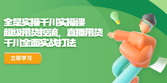 全是实操千川实操课，超级带货控流，直播带货 千川全面实战打法-学途在线