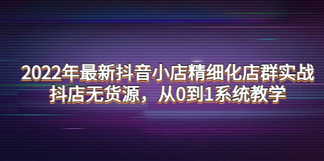 2022年最新抖音小店精细化店群实战，抖店无货源，从0到1系统教学-学途在线