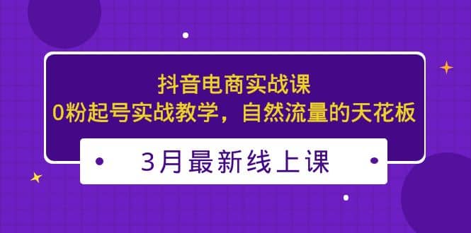 3月最新抖音电商实战课：0粉起号实战教学，自然流量的天花板-学途在线