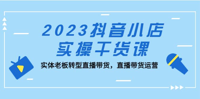 2023抖音小店实操干货课：实体老板转型直播带货，直播带货运营-学途在线