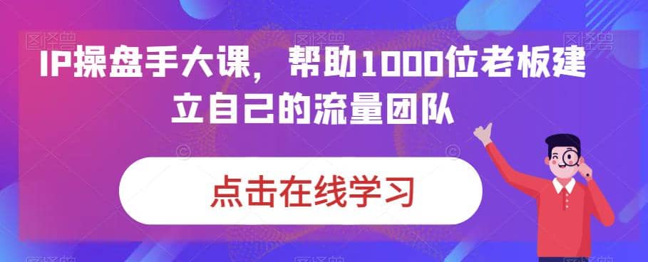 IP-操盘手大课，帮助1000位老板建立自己的流量团队（13节课）-学途在线