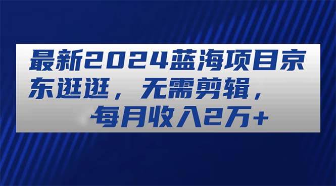最新2024蓝海项目京东逛逛，无需剪辑，每月收入2万+-学途在线