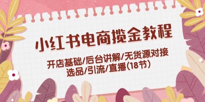 小红书电商揽金教程：开店基础/后台讲解/无货源对接/选品/引流/直播(18节)-学途在线