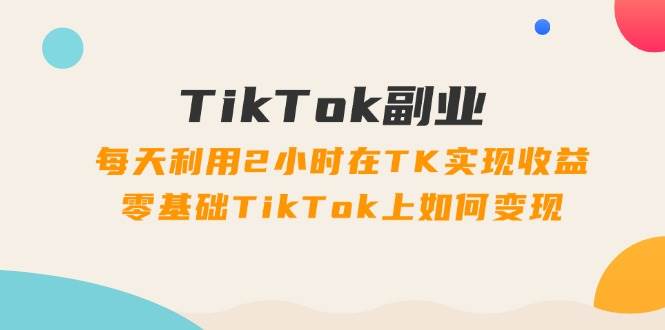 TikTok副业：每天利用2小时在TK实现收益，零基础TikTok上如何变现，34节程-学途在线