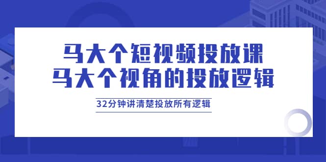马大个短视频投放课，马大个视角的投放逻辑，32分钟讲清楚投放所有逻辑-学途在线
