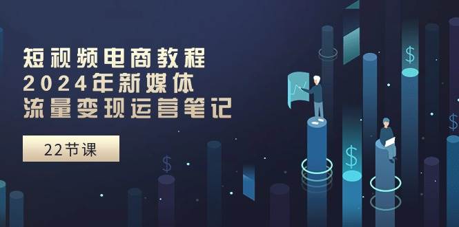 短视频电商教程：2024年新媒体流量变现运营笔记（25节课）-学途在线