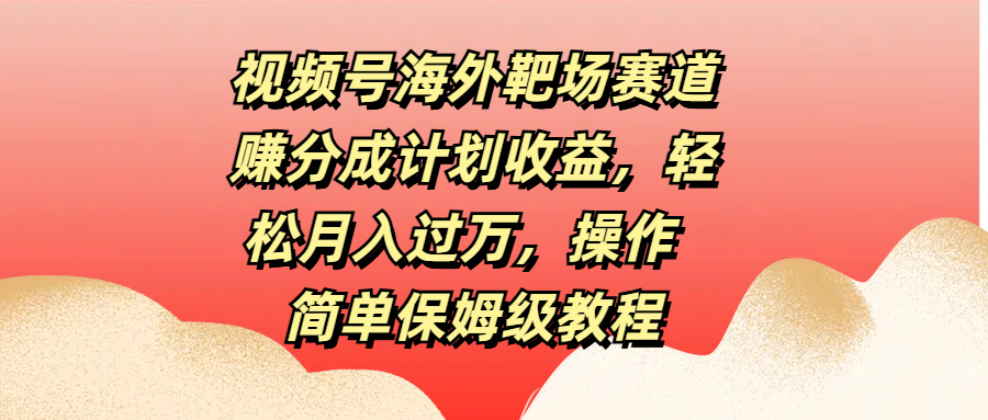 视频号海外靶场赛道赚分成计划收益，轻松月入过万，操作简单保姆级教程-学途在线