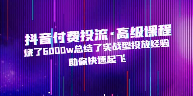 抖音付费投流·高级课程，烧了6000w总结了实战型投放经验，助你快速起飞-学途在线