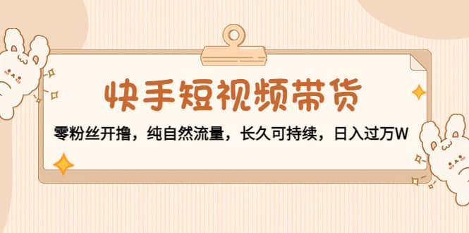 快手短视频带货：零粉丝开撸，纯自然流量，长久可持续-学途在线