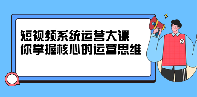 短视频系统运营大课，你掌握核心的运营思维 价值7800元-学途在线