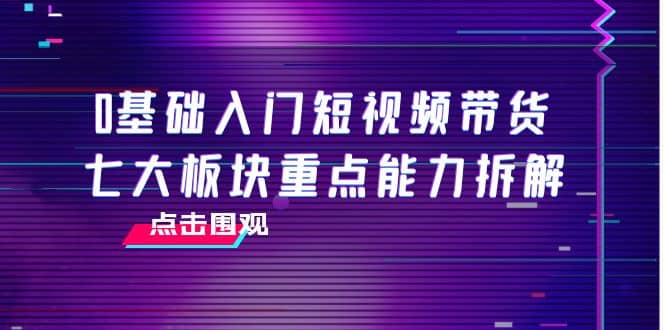 0基础入门短视频带货，七大板块重点能力拆解，7节精品课4小时干货-学途在线