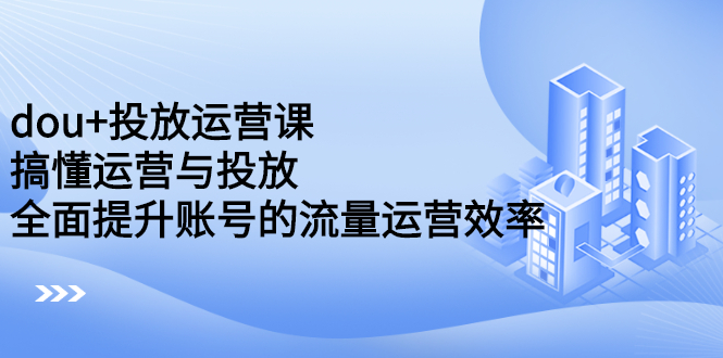 dou+投放运营课：搞懂运营与投放，全面提升账号的流量运营效率-学途在线