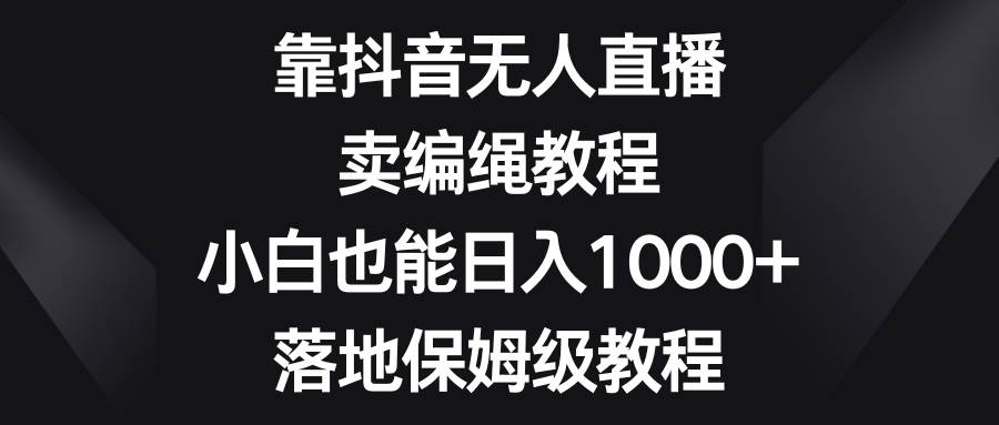 靠抖音无人直播，卖编绳教程，小白也能日入1000+，落地保姆级教程-学途在线
