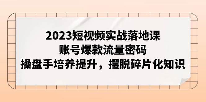 2023短视频实战落地课，账号爆款流量密码，操盘手培养提升，摆脱碎片化知识-学途在线