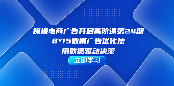 跨境电商-广告开启高阶课第24期，8*15数模广告优化法，用数据驱动决策-学途在线