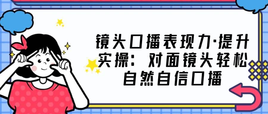 镜头口播表现力·提升实操：对面镜头轻松自然自信口播（23节课）-学途在线