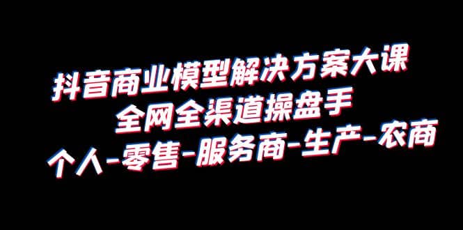 抖音商业 模型解决方案大课 全网全渠道操盘手 个人-零售-服务商-生产-农商-学途在线