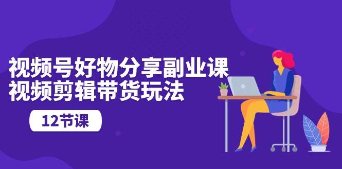 视频号好物分享副业课，视频剪辑带货玩法（12节课）-学途在线