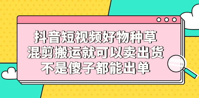 抖音短视频好物种草，混剪搬运就可以卖出货，不是傻子都能出单-学途在线